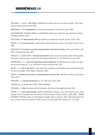 1
5
1
VAMOS PRATICAR
REFERÊNCIAS
ANTUNES, L. (coord.). Soft skills: competências essenciais para os novos tempos. São Paulo:
Literare Books International, 2020.
BERGAMINI, C. W. Competência: a chave do desempenho. São Paulo: Atlas, 2008.
BLASCHKAUER, D. Power Skills: as habilidades-chave para destravar seu potencial máximo.
São Paulo: Gente, 2022.
COUTINHO, J. P. Repensando o RH: ágil, diverso e exponencial. Rio de Janeiro: Caroli, 2022.
DEGEN, R. J. O empreendedor: empreender como opção de carreira. São Paulo: Prentice Hall,
2009.
DRUCKER, P. F. Inovação e espírito empreendedor (entrepreneurship): prática e princípios. São
Paulo: Cengage Learning, 2011.
MAGALDI, S.; SALIBI NETO, J. Gestão do amanhã: tudo o que você precisa saber sobre gestão,
inovação e liderança para vencer na 4ª Revolução Industrial. 14. ed. São Paulo: Gente, 2018.
MAXIMIANO, A. C. A. Administração para empreendedores: fundamentos da criação e da ges-
tão de novos negócios. 2. ed. São Paulo: Pearson Prentice Hall, 2011.
SHANE, S. A. Sobre solo fértil: como identificar grandes oportunidades para empreendimentos
em alta tecnologia. Porto Alegre: Bookman, 2005.
VERAS, M. Gestão de carreiras e competências empresariais: 100 dicas práticas. São Paulo:
Atlas, 2014.
VERGARA, S. C. Gestão de pessoas. 16. ed. São Paulo: Atlas, 2016.
VOCÊ RH. [S. l.]: Editora Abril, 2022. ISSN 244709500.
WILLIAMS, C. ADM: princípios de administração. São Paulo: Cengage Learning, 2010.
YOUNG, S. H. Ultra-aprendizado: domine habilidades valiosas, seja mais esperto que a com-
petição e dê um impulso em sua carreira. Rio de Janeiro: Harper Collins, 2020. WEF – WORLD
ECONOMIC FORUM. Future of Jobs Report: Insight report. Geneva: WEF, 2023.Disponível em:
https:/
/www3.weforum.org/docs/WEF_Future_of_Jobs_2023.pdf. Acesso em: 1 nov. 2023.
 