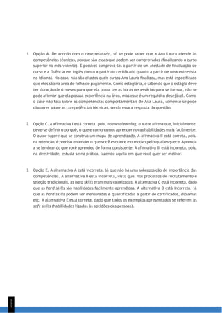 1
5
1
1. Opção A. De acordo com o case relatado, só se pode saber que a Ana Laura atende às
competências técnicas, porque são essas que podem ser comprovadas (finalizando o curso
superior no mês vidente). É possível comprová-las a partir de um atestado de finalização de
curso e a fluência em inglês (tanto a partir do certificado quanto a partir de uma entrevista
no idioma). No caso, não são citados quais cursos Ana Laura finalizou, mas está especificado
que eles são na área de folha de pagamento. Como estagiária, e sabendo que o estágio deve
ter duração de 6 meses para que ela possa ter as horas necessárias para se formar, não se
pode afirmar que ela possua experiência na área, mas esse é um requisito desejável. Como
o case não fala sobre as competências comportamentais de Ana Laura, somente se pode
discorrer sobre as competências técnicas, sendo essa a resposta da questão.
2. Opção C. A afirmativa I está correta, pois, no metalearning, o autor afirma que, inicialmente,
deve-se definir o porquê, o que e como vamos aprender novas habilidades mais facilmente.
O autor sugere que se construa um mapa de aprendizado. A afirmativa II está correta, pois,
na retenção, é preciso entender o que você esquece e o motivo pelo qual esquece. Aprenda
a se lembrar do que você aprendeu de forma consistente. A afirmativa III está incorreta, pois,
na diretividade, estuda-se na prática, fazendo aquilo em que você quer ser melhor.
3. Opção E. A alternativa A está incorreta, já que não há uma sobreposição de importância das
competências. A alternativa B está incorreta, visto que, nos processos de recrutamento e
seleção tradicionais, as hard skills eram mais valorizadas. A alternativa C está incorreta, dado
que as hard skills são habilidades facilmente aprendidas. A alternativa D está incorreta, já
que as hard skills podem ser mensuradas e quantificadas a partir de certificados, diplomas
etc. A alternativa E está correta, dado que todos os exemplos apresentados se referem às
soft skills (habilidades ligadas às aptidões das pessoas).
 