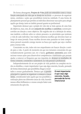 TEMA DE APRENDIZAGEM 1
1
1
De forma abrangente, Projeto de Vida pode ser entendido como a visua-
lização antecipada da vida que se deseja ter ou levar e o processo de organizar
metas, condutas e ações que possibilitem torná-las realidade. É uma forma de
planejamento pessoal que permite ao indivíduo direcionar suas ações para atingir
aquilo que deseja, tanto no âmbito pessoal quanto no profissional.
Importante destacar que o projeto de vida não se trata apenas de uma lista
de objetivos, mas, sim, de um conjunto de escolhas e caminhos a serem per-
corridos em direção a esses objetivos. Ele engloba não só a definição de metas,
mas também a reflexão sobre os valores pessoais e as prioridades que norteiam
a vida de cada indivíduo. Isso implica inúmeras escolhas que devemos fazer ao
longo de nossa jornada. Essas escolhas devem estar pautadas no forte compro-
misso pessoal assumido consigo mesmo na busca por aquilo que seja o melhor
para a nossa vida.
Conscientes ou não, todos nós nos empenhamos em buscar direção e senti-
do para a vida. A partir do momento em que nos tornamos conscientes do que
verdadeiramente queremos (ser, ter e fazer), ganhamos autonomia para redi-
recionar nossas ações para desenvolver competências e habilidades que possam
ajudar a remover os bloqueios que nos impedem de alcançar os resultados, de
forma constante, consistente e sustentável, na vida pessoal e profissional.
Independentemente de ser um projeto de vida perfeito ou completo em to-
dos os detalhes, o mais importante é que seja algo concreto, focado, pensado
de forma intencional, que possibilita chegar a resul-
tados e crescer gradualmente. Destaco que a questão
principal é o querer se organizar e começar a traçar
metas, considerando tudo aquilo que nos possibilite a
realização plena nas diferentes áreas da vida, fazendo
nossos olhos brilharem e o nosso coração bater com
entusiasmo dia após dia.
O mais importante
é que seja algo
concreto, focado,
pensado de forma
intencional
 