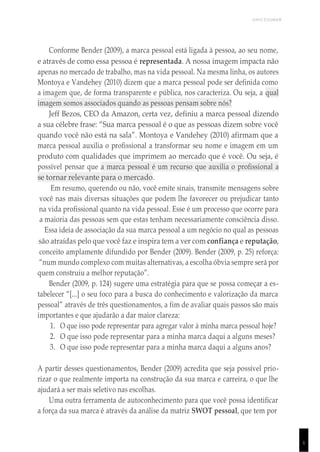 UNICESUMAR
1
Conforme Bender (2009), a marca pessoal está ligada à pessoa, ao seu nome,
e através de como essa pessoa é representada. A nossa imagem impacta não
apenas no mercado de trabalho, mas na vida pessoal. Na mesma linha, os autores
Montoya e Vandehey (2010) dizem que a marca pessoal pode ser definida como
a imagem que, de forma transparente e pública, nos caracteriza. Ou seja, a qual
imagem somos associados quando as pessoas pensam sobre nós?
Jeff Bezos, CEO da Amazon, certa vez, definiu a marca pessoal dizendo
a sua célebre frase: “Sua marca pessoal é o que as pessoas dizem sobre você
quando você não está na sala”. Montoya e Vandehey (2010) afirmam que a
marca pessoal auxilia o profissional a transformar seu nome e imagem em um
produto com qualidades que imprimem ao mercado que é você. Ou seja, é
possível pensar que a marca pessoal é um recurso que auxilia o profissional a
se tornar relevante para o mercado.
Em resumo, querendo ou não, você emite sinais, transmite mensagens sobre
você nas mais diversas situações que podem lhe favorecer ou prejudicar tanto
na vida profissional quanto na vida pessoal. Esse é um processo que ocorre para
a maioria das pessoas sem que estas tenham necessariamente consciência disso.
Essa ideia de associação da sua marca pessoal a um negócio no qual as pessoas
são atraídas pelo que você faz e inspira tem a ver com confiança e reputação,
conceito amplamente difundido por Bender (2009). Bender (2009, p. 25) reforça:
“num mundo complexo com muitas alternativas, a escolha óbvia sempre será por
quem construiu a melhor reputação”.
Bender (2009, p. 124) sugere uma estratégia para que se possa começar a es-
tabelecer “[...] o seu foco para a busca do conhecimento e valorização da marca
pessoal” através de três questionamentos, a fim de avaliar quais passos são mais
importantes e que ajudarão a dar maior clareza:
1. O que isso pode representar para agregar valor à minha marca pessoal hoje?
2. O que isso pode representar para a minha marca daqui a alguns meses?
3. O que isso pode representar para a minha marca daqui a alguns anos?
A partir desses questionamentos, Bender (2009) acredita que seja possível prio-
rizar o que realmente importa na construção da sua marca e carreira, o que lhe
ajudará a ser mais seletivo nas escolhas.
Uma outra ferramenta de autoconhecimento para que você possa identificar
a força da sua marca é através da análise da matriz SWOT pessoal, que tem por
 
