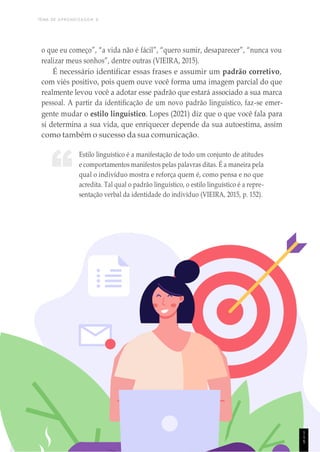 TEMA DE APRENDIZAGEM 6
1
1
4
“
o que eu começo”, “a vida não é fácil”, “quero sumir, desaparecer”, “nunca vou
realizar meus sonhos”, dentre outras (VIEIRA, 2015).
É necessário identificar essas frases e assumir um padrão corretivo,
com viés positivo, pois quem ouve você forma uma imagem parcial do que
realmente levou você a adotar esse padrão que estará associado a sua marca
pessoal. A partir da identificação de um novo padrão linguístico, faz-se emer-
gente mudar o estilo linguístico. Lopes (2021) diz que o que você fala para
si determina a sua vida, que enriquecer depende da sua autoestima, assim
como também o sucesso da sua comunicação.
Estilo linguístico é a manifestação de todo um conjunto de atitudes
e comportamentos manifestos pelas palavras ditas. É a maneira pela
qual o indivíduo mostra e reforça quem é, como pensa e no que
acredita. Tal qual o padrão linguístico, o estilo linguístico é a repre-
sentação verbal da identidade do indivíduo (VIEIRA, 2015, p. 152).
1
1
5
 