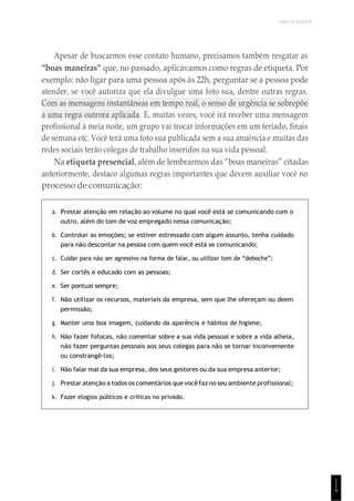 1
1
9
UNICESUMAR
Apesar de buscarmos esse contato humano, precisamos também resgatar as
“boas maneiras” que, no passado, aplicávamos como regras de etiqueta. Por
exemplo: não ligar para uma pessoa após às 22h, perguntar se a pessoa pode
atender, se você autoriza que ela divulgue uma foto sua, dentre outras regras.
Com as mensagens instantâneas em tempo real, o senso de urgência se sobrepõe
a uma regra outrora aplicada. E, muitas vezes, você irá receber uma mensagem
profissional à meia noite, um grupo vai trocar informações em um feriado, finais
de semana etc. Você terá uma foto sua publicada sem a sua anuência e muitas das
redes sociais terão colegas de trabalho inseridos na sua vida pessoal.
Na etiqueta presencial, além de lembrarmos das “boas maneiras” citadas
anteriormente, destaco algumas regras importantes que devem auxiliar você no
processo de comunicação:
a. Prestar atenção em relação ao volume no qual você está se comunicando com o
outro, além do tom de voz empregado nessa comunicação;
b. Controlar as emoções; se estiver estressado com algum assunto, tenha cuidado
para não descontar na pessoa com quem você está se comunicando;
c. Cuidar para não ser agressivo na forma de falar, ou utilizar tom de “deboche”;
d. Ser cortês e educado com as pessoas;
e. Ser pontual sempre;
f. Não utilizar os recursos, materiais da empresa, sem que lhe ofereçam ou deem
permissão;
g. Manter uma boa imagem, cuidando da aparência e hábitos de higiene;
h. Não fazer fofocas, não comentar sobre a sua vida pessoal e sobre a vida alheia,
não fazer perguntas pessoais aos seus colegas para não se tornar inconveniente
ou constrangê-los;
i. Não falar mal da sua empresa, dos seus gestores ou da sua empresa anterior;
j. Prestar atenção a todos os comentários quevocêfaz no seu ambiente profissional;
k. Fazer elogios públicos e críticas no privado.
 
