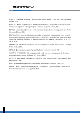 VAMOS PRATICAR
1
1
4
REFERÊNCIAS
BENDER, A. Personal branding: construindo sua marca pessoal. 9. ed. São Paulo: Integrante
Editora, 2009.
BENDER, A. Paixão e significado da marca: pontos de virada e transformação de marcas corpo-
rativas, marcas pessoais e de organizações. São Paulo: Integrante Editora, 2012.
BENDER, A. Autenticidade: mitos e verdades na construção da sua marca pessoal. São Paulo:
Integrante Editora, 2022.
CENTOFANTI, M. O elo perdido da comunicação: competência mais desejada entre os profis-
sionais no pós-pandemia, a comunicação nunca foi tão difícil nas empresas. Saiba como fazer
com que as pessoas se entendam na era do trabalho híbrido. VOCÊ RH, São Paulo, v 16, n. 2, p.
24-37, 2023.
HENNESSY, B. Influencer: construindo sua marca pessoal na era das mídias sociais. 1. ed. São
Paulo: AlfaCon, 2020.
LOPES, C. Quem se comunica enriquece. São Paulo: Books International, 2021.
MONTOYA, P.; VANDEHEY, T. A marca chamada você: crie uma marca pessoal de destaque e
expanda os seus negócios. São Paulo: DVS Editora, 2010.
PETERS, T. O círculo da inovação: você não deve evitar o caminho para o seu sucesso. São
Paulo: Harbra, 1998.
VIEIRA, P. O poder da ação: faça a sua vida ideal sair do papel. São Paulo: Gente, 2015.
WOLFF, L. Marca pessoal nas organizações. TV Assembleia Legislativa do Rio Grande do Sul.
Transmissão realizada em 12 de agosto de 2021.
 