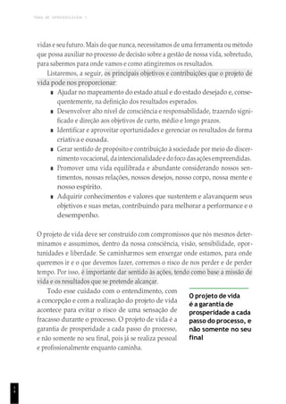 TEMA DE APRENDIZAGEM 1
1
4
vidas e seu futuro. Mais do que nunca, necessitamos de uma ferramenta ou método
que possa auxiliar no processo de decisão sobre a gestão de nossa vida, sobretudo,
para sabermos para onde vamos e como atingiremos os resultados.
Listaremos, a seguir, os principais objetivos e contribuições que o projeto de
vida pode nos proporcionar:
■ Ajudar no mapeamento do estado atual e do estado desejado e, conse-
quentemente, na definição dos resultados esperados.
■ Desenvolver alto nível de consciência e responsabilidade, trazendo signi-
ficado e direção aos objetivos de curto, médio e longo prazos.
■ Identificar e aproveitar oportunidades e gerenciar os resultados de forma
criativa e ousada.
■ Gerar sentido de propósito e contribuição à sociedade por meio do discer-
nimentovocacional, daintencionalidade e do foco dasaçõesempreendidas.
■ Promover uma vida equilibrada e abundante considerando nossos sen-
timentos, nossas relações, nossos desejos, nosso corpo, nossa mente e
nosso espírito.
■ Adquirir conhecimentos e valores que sustentem e alavanquem seus
objetivos e suas metas, contribuindo para melhorar a performance e o
desempenho.
O projeto de vida deve ser construído com compromissos que nós mesmos deter-
minamos e assumimos, dentro da nossa consciência, visão, sensibilidade, opor-
tunidades e liberdade. Se caminharmos sem enxergar onde estamos, para onde
queremos ir e o que devemos fazer, corremos o risco de nos perder e de perder
tempo. Por isso, é importante dar sentido às ações, tendo como base a missão de
vida e os resultados que se pretende alcançar.
Todo esse cuidado com o entendimento, com
a concepção e com a realização do projeto de vida
acontece para evitar o risco de uma sensação de
fracasso durante o processo. O projeto de vida é a
garantia de prosperidade a cada passo do processo,
e não somente no seu final, pois já se realiza pessoal
e profissionalmente enquanto caminha.
O projeto de vida
é a garantia de
prosperidade a cada
passo do processo, e
não somente no seu
final
 