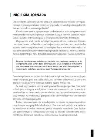 UNICESUMAR
INICIE SUA JORNADA
Olá, estudante, vamos iniciar este tema com uma importante reflexão sobre pers-
pectivas profissionais futuras: como você se percebe crescendo profissionalmente
e desenvolvendo as suas competências?
Convidamos você a agregar novos conhecimentos acerca do processo de
recrutamento e seleção de pessoas e também dialogar sobre os cuidados neces-
sários e desafios enfrentados para o seu ingresso no mercado de trabalho.
Os processos seletivos são estratégicos quando eles se realizam de forma a
contratar e manter colaboradores que estejam comprometidos com o seu trabalho
e com os objetivos organizacionais. As vantagens de um processo seletivo eficaz se
traduzem em melhor aproveitamento do potencial humano da empresa, motiva-
ção e engajamento por parte dos colaboradoresem relação aosvalores daempresa.
Estamos vivendo tempos turbulentos, instáveis, com mudanças constantes e de
avanço tecnológico. Dentro deste cenário, qual é a sua perspectiva de futuro? O
que imagina que existe nele para você? Nesta perspectiva, só você consegue ver, e
mais ninguém pode fazer isso no seu lugar. Vamos pensar a respeito?
Em outras palavras, ter perspectiva de futuro é imaginar e desejar o que você quer
para o seu futuro, para a sua vida adulta, sua carreira e vida pessoal, já que o seu
objetivo é se desenvolver como ser humano e como profissional.
Se você ingressou em um curso de graduação, sua perspectiva pode estar
voltada para conseguir seu diploma e construir uma carreira, ou em construir
uma família e ter uma carreira que se adapte a isso. Independentemente do que
você enxerga no seu futuro, a perspectiva lhe oferece objetivos e um senso de
direção a serem conquistados.
Então, vamos começar esta jornada juntos e explorar os passos necessários
para alcançar a empregabilidade desejada. Este tema vai ajudá-lo a se destacar
no mercado de trabalho, como uma pessoa preparada e confiante. Com dedica-
ção, perseverança e o conhecimento que você irá adquirir com este tema, estará
pronto para trilhar um caminho de sucesso na sua carreira profissional.
1
1
9
 