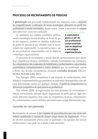 TEMA DE APRENDIZAGEM 7
1
8
1
PROCESSO DE RECRUTAMENTO DE PESSOAS
A globalização tem provocado transformações nas empresas, como o aumento
da competitividade, a utilização de novas tecnologias, alterações no perfil dos
profissionais a serem contratados, dentre outros. Assim, é necessário se adaptar
para sobreviver a essa nova realidade.
As mudanças nos cenários econômico, político,
social e tecnológico trazem desafios na forma de ge-
rir das empresas, portanto os modelos tradicionais
de gestão de pessoas já não atendem mais às neces-
sidades das organizações. A expectativa passa a ser
de um profissional comprometido com os objetivos
e estratégias organizacionais.
A expectativa
passa a ser de
um profissional
comprometido
com os objetivos
e estratégias
organizacionais.
Os processos de recrutamento e seleção buscam aprimoramentos para identi-
ficar competências técnicas, habilidades e atitudes fundamentais nos candidatos.
As competências são conjuntos de habilidades, conhecimentos, capacidades,
características comportamentais e outros atributos que, na combinação correta
e dentro das devidas circunstâncias, alcançam resultados desejados (DELLA-
MORA; RODRIGUES, 2011).
Para Rabaglio (2001), competência é um conjunto de conhecimentos, habi-
lidades e comportamentos que permitem ao indivíduo desempenhar com efi-
cácia determinadas tarefas em qualquer situação. O perfil de competências é o
diferencial competitivo de cada pessoa ou profissional.
Para Arboite (2008), as organizações, nos seus processos de recrutamento e
seleção, normalmente, utilizam algum mapeamento de perfil para as vagas con-
tendo diferentes requisitos, bem como as competências técnicas, comportamen-
tos, conhecimentos e outros atributos necessários para ocupar determinada vaga.
Conceito de recrutamento
Recrutamento de pessoas é um conjunto de procedimentos que visa atrair can-
didatos qualificados e capazes de ocupar cargos dentro da organização. O foco
de um bom recrutamento precisa estar na qualidade e nas aptidões dos futuros
colaboradores, o que pode ser avaliado a todo momento.
 