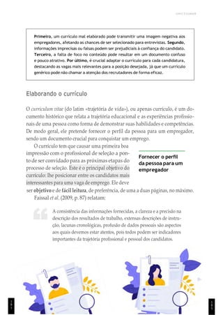 1
8
5
UNICESUMAR
“
Primeiro, um currículo mal elaborado pode transmitir uma imagem negativa aos
empregadores, afetando as chances de ser selecionado para entrevistas. Segundo,
informações imprecisas ou falsas podem ser prejudiciais à confiança do candidato.
Terceiro, a falta de foco no conteúdo pode resultar em um documento confuso
e pouco atrativo. Por último, é crucial adaptar o currículo para cada candidatura,
destacando as vagas mais relevantes para a posição desejada, já que um currículo
genérico pode não chamar a atenção dos recrutadores de forma eficaz.
Elaborando o currículo
O curriculum vitae (do latim «trajetória de vida»), ou apenas currículo, é um do-
cumento histórico que relata a trajetória educacional e as experiências profissio-
nais de uma pessoa como forma de demonstrar suas habilidades e competências.
De modo geral, ele pretende fornecer o perfil da pessoa para um empregador,
sendo um documento crucial para conquistar um emprego.
O currículo tem que causar uma primeira boa
impressão com o profissional de seleção a pon-
to de ser convidado para as próximas etapas do
processo de seleção. Este é o principal objetivo do
currículo: lhe posicionar entre os candidatos mais
interessantes para uma vaga de emprego. Ele deve
Fornecer o perfil
da pessoa para um
empregador
ser objetivo e de fácil leitura, de preferência, de uma a duas páginas, no máximo.
Faissal et al. (2009, p. 87) relatam:
A consistência das informações fornecidas, a clareza e a precisão na
descrição dos resultados de trabalho, extensas descrições de instru-
ção, lacunas cronológicas, profusão de dados pessoais são aspectos
aos quais devemos estar atentos, pois todos podem ser indicadores
importantes da trajetória profissional e pessoal dos candidatos.
1
8
1
 