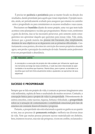 1
5
UNICESUMAR
É preciso ter paciência e persistência para se manter focado na direção dos
resultados, dando prioridade para aquilo que é mais importante. O projeto neces-
sita, ainda, ser periodicamente avaliado para assegurar que estamos no caminho
certo e progredindo ou para constatarmos os escassos resultados e suas causas.
Precisamos ser humildes diante de nosso projeto, uma vez que nem tudo
acontece como planejamos e na data que programamos. Muitas vezes, sentiremos
o gosto da derrota, mas se faz necessário perseverar, pois somente assim conse-
guiremos nos aproximar daquilo que queremos para nossas vidas. Vale, ainda,
destacar que a grande maioria das pessoas não fracassam, elas, simplesmente,
desistem de seus objetivos ao se depararem com as primeiras dificuldades. Con-
trariamente a essa postura, devemos ter convicção dos nossos propósitos atuando
agora, sem perder a percepção da construção do todo. Somente assim poderemos
viver em prosperidade e abundância.
PENSANDO JUNTOS
A concepção e a execução do projeto de vida acabam por influenciar aquilo que
nos tornamos ao longo da nossa existência, e tudo isso está relacionado às opor-
tunidades e às escolhas que fazemos. Diante disso, pare e pense: as decisões e as
escolhas que você tem feito atualmente estão o ajudando a se aproximar de seus
objetivos?
SUCESSO E PROSPERIDADE
Sempre que se fala em projeto de vida, é comum as pessoas imaginarem uma
vida milionária, repleta de bens e usufruindo de muitos recursos. Contudo, a
concepção básica para o projeto de vida é a prosperidade. Diferentemente de
outros conceitos, como sucesso, riqueza, fortuna e felicidade, a prosperidade
refere-se à sensação de contentamento e estabilidade emocional pelo fato de
estarmos em constante desenvolvimento e progresso.
Portanto, a prosperidade não está relacionada a quanto se ganha ou ao quanto
se tem, mas ao processo de permanente evolução e melhoria nas diversas áreas
da vida. Note que muitas pessoas possuem sucesso materializado em dinheiro,
bens, inúmeros recursos, mas não são prósperas, vivem em conflito, reclamando e
 