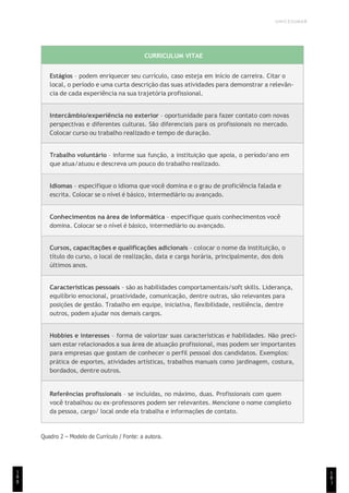 UNICESUMAR
1
8
1
CURRICULUM VITAE
Estágios – podem enriquecer seu currículo, caso esteja em início de carreira. Citar o
local, o período e uma curta descrição das suas atividades para demonstrar a relevân-
cia de cada experiência na sua trajetória profissional.
Intercâmbio/experiência no exterior – oportunidade para fazer contato com novas
perspectivas e diferentes culturas. São diferenciais para os profissionais no mercado.
Colocar curso ou trabalho realizado e tempo de duração.
Trabalho voluntário – informe sua função, a instituição que apoia, o período/ano em
que atua/atuou e descreva um pouco do trabalho realizado.
Idiomas – especifique o idioma que você domina e o grau de proficiência falada e
escrita. Colocar se o nível é básico, intermediário ou avançado.
Conhecimentos na área de informática – especifique quais conhecimentos você
domina. Colocar se o nível é básico, intermediário ou avançado.
Cursos, capacitações e qualificações adicionais – colocar o nome da instituição, o
título do curso, o local de realização, data e carga horária, principalmente, dos dois
últimos anos.
Características pessoais – são as habilidades comportamentais/soft skills. Liderança,
equilíbrio emocional, proatividade, comunicação, dentre outras, são relevantes para
posições de gestão. Trabalho em equipe, iniciativa, flexibilidade, resiliência, dentre
outros, podem ajudar nos demais cargos.
Hobbies e interesses – forma de valorizar suas características e habilidades. Não preci-
sam estar relacionados a sua área de atuação profissional, mas podem ser importantes
para empresas que gostam de conhecer o perfil pessoal dos candidatos. Exemplos:
prática de esportes, atividades artísticas, trabalhos manuais como jardinagem, costura,
bordados, dentre outros.
Referências profissionais – se incluídas, no máximo, duas. Profissionais com quem
você trabalhou ou ex-professores podem ser relevantes. Mencione o nome completo
da pessoa, cargo/ local onde ela trabalha e informações de contato.
Quadro 2 – Modelo de Currículo / Fonte: a autora.
1
8
8
 