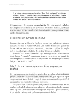TEMA DE APRENDIZAGEM 7
Se for o seu primeiro emprego, utilizar o item “Experiência profissional” para falar de
atividades similares a trabalho, como experiências vividas na universidade, estágios
ou trabalho voluntariado. Procure descrever quais foram as suas responsabilidades
em cada uma delas e o tempo que duraram.
O importante é não perder a sua motivação. Diversas vagas de trabalho
buscam profissionais novos e sem experiência anterior no mercado, desde que
se apresentem com boa vontade, disciplina e disposição para aprender e crescer
dentro da organização.
Construindo um currículo pelo Canva
Uma sugestão para se diferenciar é elaborar um currículo profissional, moderno
e atraente por meio da plataforma Canva. Com o editor de currículos gratuito do
Canva, você não precisa se preocupar com a formatação, é rápido e descompli-
cado se candidatar para o trabalho depois de criá-lo e personalizá-lo.
Acesse o Canva ou abra o app e faça login ou se registre para criar uma nova
conta. Busque “currículos” para começar a criá-lo e selecione o seu modelo de
currículo preferido, dentre dezenas de opções feitas por designers profissionais
(https://www.canva.com/).
Criação de um vídeo de apresentação para o processo
seletivo
Os vídeos de apresentação são bem-vindos. Isso se explica pela relação mais
próxima e humana dos selecionadores com os candidatos, pois é possível expor
competências de forma dinâmica e agir de maneira mais natural, o que é difícil
de se analisar nos currículos on-line ou impressos.
Para gravar o seu vídeo de apresentação (em torno de dois minutos), é preciso
escolher um local silencioso, claro, arejado e sem informações ao fundo, para que
o foco seja você. Os ambientes barulhentos podem prejudicar a qualidade técnica,
já que o áudio e a imagem de qualidade aprimoram o trabalho.
 