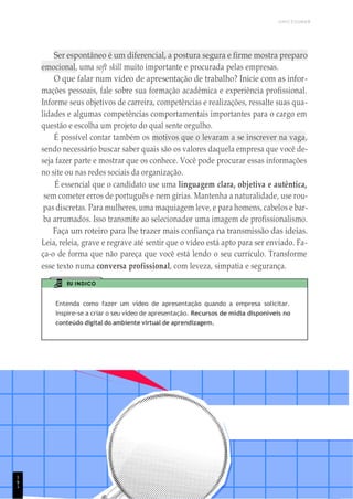 UNICESUMAR
1
8
9
1
9
Ser espontâneo é um diferencial, a postura segura e firme mostra preparo
emocional, uma soft skill muito importante e procurada pelas empresas.
O que falar num vídeo de apresentação de trabalho? Inicie com as infor-
mações pessoais, fale sobre sua formação acadêmica e experiência profissional.
Informe seus objetivos de carreira, competências e realizações, ressalte suas qua-
lidades e algumas competências comportamentais importantes para o cargo em
questão e escolha um projeto do qual sente orgulho.
É possível contar também os motivos que o levaram a se inscrever na vaga,
sendo necessário buscar saber quais são os valores daquela empresa que você de-
seja fazer parte e mostrar que os conhece. Você pode procurar essas informações
no site ou nas redes sociais da organização.
É essencial que o candidato use uma linguagem clara, objetiva e autêntica,
sem cometer erros de português e nem gírias. Mantenha a naturalidade, use rou-
pas discretas. Para mulheres, uma maquiagem leve, e para homens, cabelos e bar-
ba arrumados. Isso transmite ao selecionador uma imagem de profissionalismo.
Faça um roteiro para lhe trazer mais confiança na transmissão das ideias.
Leia, releia, grave e regrave até sentir que o vídeo está apto para ser enviado. Fa-
ça-o de forma que não pareça que você está lendo o seu currículo. Transforme
esse texto numa conversa profissional, com leveza, simpatia e segurança.
EU INDICO
Entenda como fazer um vídeo de apresentação quando a empresa solicitar.
Inspire-se a criar o seu vídeo de apresentação. Recursos de mídia disponíveis no
conteúdo digital do ambiente virtual de aprendizagem.
1
 