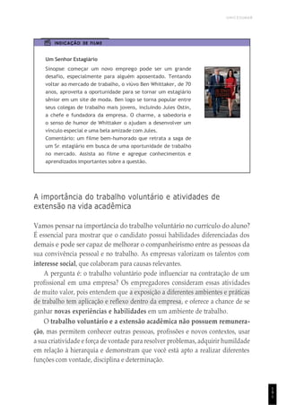 UNICESUMAR
1
9
1
INDICAÇÃO DE FILME
Um Senhor Estagiário
Sinopse: começar um novo emprego pode ser um grande
desafio, especialmente para alguém aposentado. Tentando
voltar ao mercado de trabalho, o viúvo Ben Whittaker, de 70
anos, aproveita a oportunidade para se tornar um estagiário
sênior em um site de moda. Ben logo se torna popular entre
seus colegas de trabalho mais jovens, incluindo Jules Ostin,
a chefe e fundadora da empresa. O charme, a sabedoria e
o senso de humor de Whittaker o ajudam a desenvolver um
vínculo especial e uma bela amizade com Jules.
Comentário: um filme bem-humorado que retrata a saga de
um Sr. estagiário em busca de uma oportunidade de trabalho
no mercado. Assista ao filme e agregue conhecimentos e
aprendizados importantes sobre a questão.
A importância do trabalho voluntário e atividades de
extensão na vida acadêmica
Vamos pensar na importância do trabalho voluntário no currículo do aluno?
É essencial para mostrar que o candidato possui habilidades diferenciadas dos
demais e pode ser capaz de melhorar o companheirismo entre as pessoas da
sua convivência pessoal e no trabalho. As empresas valorizam os talentos com
interesse social, que colaboram para causas relevantes.
A pergunta é: o trabalho voluntário pode influenciar na contratação de um
profissional em uma empresa? Os empregadores consideram essas atividades
de muito valor, pois entendem que a exposição a diferentes ambientes e práticas
de trabalho tem aplicação e reflexo dentro da empresa, e oferece a chance de se
ganhar novas experiências e habilidades em um ambiente de trabalho.
O trabalho voluntário e a extensão acadêmica não possuem remunera-
ção, mas permitem conhecer outras pessoas, profissões e novos contextos, usar
a sua criatividade e força de vontade para resolver problemas, adquirir humildade
em relação à hierarquia e demonstram que você está apto a realizar diferentes
funções com vontade, disciplina e determinação.
 