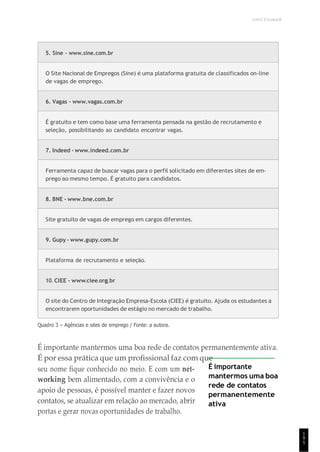 UNICESUMAR
1
9
5
5. Sine - www.sine.com.br
O Site Nacional de Empregos (Sine) é uma plataforma gratuita de classificados on-line
de vagas de emprego.
6. Vagas - www.vagas.com.br
É gratuito e tem como base uma ferramenta pensada na gestão de recrutamento e
seleção, possibilitando ao candidato encontrar vagas.
7. Indeed - www.indeed.com.br
Ferramenta capaz de buscar vagas para o perfil solicitado em diferentes sites de em-
prego ao mesmo tempo. É gratuito para candidatos.
8. BNE - www.bne.com.br
Site gratuito de vagas de emprego em cargos diferentes.
9. Gupy - www.gupy.com.br
Plataforma de recrutamento e seleção.
10. CIEE - www.ciee.org.br
O site do Centro de Integração Empresa-Escola (CIEE) é gratuito. Ajuda os estudantes a
encontrarem oportunidades de estágio no mercado de trabalho.
Quadro 3 – Agências e sites de emprego / Fonte: a autora.
É importante mantermos uma boa rede de contatos permanentemente ativa.
É por essa prática que um profissional faz com que
seu nome fique conhecido no meio. E com um net-
working bem alimentado, com a convivência e o
apoio de pessoas, é possível manter e fazer novos
contatos, se atualizar em relação ao mercado, abrir
portas e gerar novas oportunidades de trabalho.
É importante
mantermos uma boa
rede de contatos
permanentemente
ativa
 