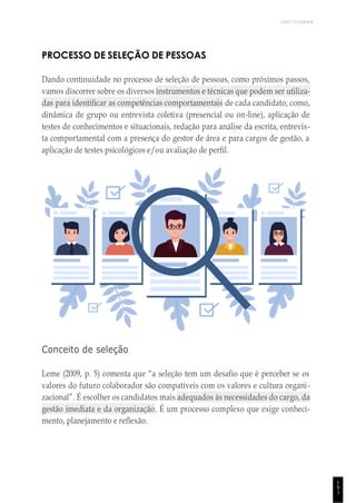 UNICESUMAR
1
9
1
PROCESSO DE SELEÇÃO DE PESSOAS
Dando continuidade no processo de seleção de pessoas, como próximos passos,
vamos discorrer sobre os diversos instrumentos e técnicas que podem ser utiliza-
das para identificar as competências comportamentais de cada candidato, como,
dinâmica de grupo ou entrevista coletiva (presencial ou on-line), aplicação de
testes de conhecimentos e situacionais, redação para análise da escrita, entrevis-
ta comportamental com a presença do gestor de área e para cargos de gestão, a
aplicação de testes psicológicos e/ou avaliação de perfil.
Conceito de seleção
Leme (2009, p. 5) comenta que “a seleção tem um desafio que é perceber se os
valores do futuro colaborador são compatíveis com os valores e cultura organi-
zacional”. É escolher os candidatos mais adequados às necessidades do cargo, da
gestão imediata e da organização. É um processo complexo que exige conheci-
mento, planejamento e reflexão.
 