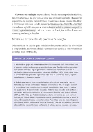 TEMA DE APRENDIZAGEM 7
1
9
1
O processo de seleção no passado era focado nas competências técnicas,
também chamadas de hard skills, que se traduzem em formação educacional,
experiência na função e cursos técnicos relacionados à área em questão. Hoje,
o processo de seleção é focado nas competências comportamentais, também
chamadas de soft skills, as quais se referem às características pessoais compatíveis
com as exigências do cargo e devem constar na descrição e análise de cada um
dos cargos da organização.
Técnicas e ferramentas do processo de seleção
O selecionador vai decidir quais técnicas ou ferramentas utilizar de acordo com
a complexidade, responsabilidades e competências técnicas e comportamentais
do cargo a ser contratado.
DINÂMICA DE GRUPOS E ENTREVISTA COLETIVA
A dinâmica de grupo e a entrevista coletiva são conduzidas pelo selecionador com
a presença e observação do gestor requisitante da vaga. Também podem participar,
com papéis definidos, alguns gerentes ou membros da equipe com os quais os
candidatos, caso sejam selecionados, irão atuar (ALMEIDA, 2009). Nesta etapa, existe
a oportunidade de apresentar o gestor do setor para os candidatos, e este, explicar
detalhes acerca da vaga proposta.
A dinâmica de grupo é uma metodologia vivencial praticada para avaliar compor-
tamentos específicos com base no mapa de competências (MC) do cargo e analisar
a interação de cada candidato com os demais participantes, observando a conduta
no grupo diante de determinadas situações. Mediante essa conduta, pode-se fazer a
relação do perfil do candidato com as competências definidas para o cargo. Almeida
(2009, p. 117) relata que “a dinâmica de grupo é uma ferramenta que pode oferecer
informações valiosas sobre o perfil dos candidatos, principalmente no que se refere às
competências atitudinais ou comportamentais”. Para utilizar uma das metodologias no
processo de seleção, dinâmica de grupo ou entrevista coletiva, vai depender da forma-
ção acadêmica e experiência do profissional de seleção que vai conduzir o processo.
 