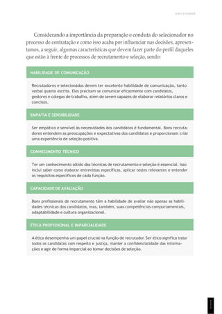 UNICESUMAR
1
1
1
Considerando a importância da preparação e conduta do selecionador no
processo de contratação e como isso acaba por influenciar nas decisões, apresen-
tamos, a seguir, algumas características que devem fazer parte do perfil daqueles
que estão à frente de processos de recrutamento e seleção, sendo:
HABILIDADE DE COMUNICAÇÃO
Recrutadores e selecionados devem ter excelente habilidade de comunicação, tanto
verbal quanto escrita. Eles precisam se comunicar eficazmente com candidatos,
gestores e colegas de trabalho, além de serem capazes de elaborar relatórios claros e
concisos.
EMPATIA E SENSIBILIDADE
Ser empático e sensível às necessidades dos candidatos é fundamental. Bons recruta-
dores entendem as preocupações e expectativas dos candidatos e proporcionam criar
uma experiência de seleção positiva.
CONHECIMENTO TÉCNICO
Ter um conhecimento sólido das técnicas de recrutamento e seleção é essencial. Isso
inclui saber como elaborar entrevistas específicas, aplicar testes relevantes e entender
os requisitos específicos de cada função.
CAPACIDADE DE AVALIAÇÃO
Bons profissionais de recrutamento têm a habilidade de avaliar não apenas as habili-
dades técnicas dos candidatos, mas, também, suas competências comportamentais,
adaptabilidade e cultura organizacional.
ÉTICA PROFISSIONAL E IMPARCIALIDADE
A ética desempenha um papel crucial na função de recrutador. Ser ético significa tratar
todos os candidatos com respeito e justiça, manter a confidencialidade das informa-
ções e agir de forma imparcial ao tomar decisões de seleção.
 