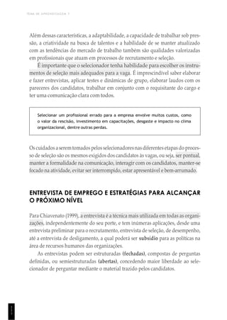 TEMA DE APRENDIZAGEM 7
1
1
1
Além dessas características, a adaptabilidade, a capacidade de trabalhar sob pres-
são, a criatividade na busca de talentos e a habilidade de se manter atualizado
com as tendências do mercado de trabalho também são qualidades valorizadas
em profissionais que atuam em processos de recrutamento e seleção.
É importante que o selecionador tenha habilidade para escolher os instru-
mentos de seleção mais adequados para a vaga. É imprescindível saber elaborar
e fazer entrevistas, aplicar testes e dinâmicas de grupo, elaborar laudos com os
pareceres dos candidatos, trabalhar em conjunto com o requisitante do cargo e
ter uma comunicação clara com todos.
Selecionar um profissional errado para a empresa envolve muitos custos, como
o valor da rescisão, investimento em capacitações, desgaste e impacto no clima
organizacional, dentre outras perdas.
Os cuidados a serem tomados pelos selecionadoresnas diferentes etapas do proces-
so de seleção são os mesmos exigidos dos candidatos às vagas, ou seja, ser pontual,
manter a formalidade na comunicação, interagir com os candidatos, manter-se
focado na atividade, evitar ser interrompido, estar apresentável e bem-arrumado.
ENTREVISTA DE EMPREGO E ESTRATÉGIAS PARA ALCANÇAR
O PRÓXIMO NÍVEL
Para Chiavenato (1999), a entrevista é a técnica mais utilizada em todas as organi-
zações, independentemente do seu porte, e tem inúmeras aplicações, desde uma
entrevista preliminar para o recrutamento, entrevista de seleção, de desempenho,
até a entrevista de desligamento, a qual poderá ser subsídio para as políticas na
área de recursos humanos das organizações.
As entrevistas podem ser estruturadas (fechadas), compostas de perguntas
definidas, ou semiestruturadas (abertas), concedendo maior liberdade ao sele-
cionador de perguntar mediante o material trazido pelos candidatos.
 