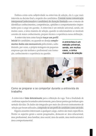 UNICESUMAR
1
1
1
Embora exista certa subjetividade na entrevista de seleção, ela é a que mais
intervém na decisão final a respeito dos candidatos. Consiste numa comunicação
interpessoal (selecionador e candidato) de duração limitada com o intuito de
identificar conhecimentos, competências, aptidões e comportamentos impor-
tantes para o cargo em questão. A entrevista é um método universal, sendo, em
muitos casos, a única maneira de seleção, quando os selecionadores se mostram
carentes de maior conhecimento, preparo técnico e experiência nessa atribuição.
A entrevista tem como função traçar um perfil
inicial do candidato, ou quando se deseja comple-
mentar dados não mensuráveis pelos testes, subs-
tituindo, por vezes, a própria testagem em pequenas
empresas que não tenham o profissional com forma-
ção, conhecimento e experiência na questão.
A entrevista é um
método universal,
sendo, em muitos
casos, a única
maneira de seleção
Como se preparar e se comportar durante a entrevista de
trabalho
A entrevista é fator determinante para a obtenção da vaga. Tem a finalidade de
confirmar aspectoslevantadosanteriormente, paraclarear pontosquetenham apre-
sentado dúvidas. Os dados são integrados por meio dos diversos instrumentos de
seleção que foram utilizados, compondo-se um perfil do candidato como um todo.
Alguns assuntos interessam a qualquer cargo, outros são mais específicos.
Dentre os aspectos gerais a serem pesquisados, destacam-se: área educacional,
área profissional, área familiar, área social, área da saúde, área motivacional e
área comportamental.
 