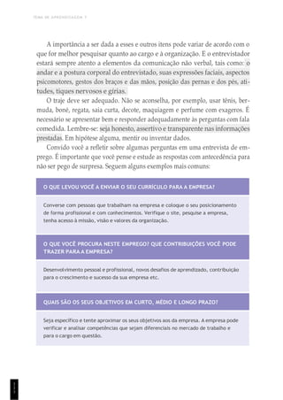 TEMA DE APRENDIZAGEM 7
1
1
1
A importância a ser dada a esses e outros itens pode variar de acordo com o
que for melhor pesquisar quanto ao cargo e à organização. E o entrevistador
estará sempre atento a elementos da comunicação não verbal, tais como: o
andar e a postura corporal do entrevistado, suas expressões faciais, aspectos
psicomotores, gestos dos braços e das mãos, posição das pernas e dos pés, ati-
tudes, tiques nervosos e gírias.
O traje deve ser adequado. Não se aconselha, por exemplo, usar tênis, ber-
muda, boné, regata, saia curta, decote, maquiagem e perfume com exageros. É
necessário se apresentar bem e responder adequadamente às perguntas com fala
comedida. Lembre-se: seja honesto, assertivo e transparente nas informações
prestadas. Em hipótese alguma, mentir ou inventar dados.
Convido você a refletir sobre algumas perguntas em uma entrevista de em-
prego. É importante que você pense e estude as respostas com antecedência para
não ser pego de surpresa. Seguem alguns exemplos mais comuns:
O QUE LEVOU VOCÊ A ENVIAR O SEU CURRÍCULO PARA A EMPRESA?
Converse com pessoas que trabalham na empresa e coloque o seu posicionamento
de forma profissional e com conhecimentos. Verifique o site, pesquise a empresa,
tenha acesso à missão, visão e valores da organização.
O QUE VOCÊ PROCURA NESTE EMPREGO? QUE CONTRIBUIÇÕES VOCÊ PODE
TRAZER PARA A EMPRESA?
Desenvolvimento pessoal e profissional, novos desafios de aprendizado, contribuição
para o crescimento e sucesso da sua empresa etc.
QUAIS SÃO OS SEUS OBJETIVOS EM CURTO, MÉDIO E LONGO PRAZO?
Seja específico e tente aproximar os seus objetivos aos da empresa. A empresa pode
verificar e analisar competências que sejam diferenciais no mercado de trabalho e
para o cargo em questão.
 