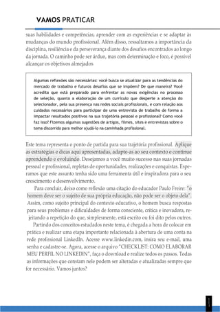 VAMOS PRATICAR
1
1
1
suas habilidades e competências, aprender com as experiências e se adaptar às
mudanças do mundo profissional. Além disso, ressaltamos a importância da
disciplina, resiliência e da perseverança diante dos desafios encontrados ao longo
da jornada. O caminho pode ser árduo, mas com determinação e foco, é possível
alcançar os objetivos almejados
Algumas reflexões são necessárias: você busca se atualizar para as tendências do
mercado de trabalho e futuros desafios que se impõem? De que maneira? Você
acredita que está preparado para enfrentar as novas exigências no processo
de seleção, quanto a elaboração de um currículo que desperte a atenção do
selecionador, pela sua presença nas redes sociais profissionais, e com relação aos
cuidados necessários para participar de uma entrevista de trabalho de forma a
impactar resultados positivos na sua trajetória pessoal e profissional? Como você
faz isso? Fizemos algumas sugestões de artigos, filmes, sites e entrevistas sobre o
tema discorrido para melhor ajudá-lo na caminhada profissional.
Este tema representa o ponto de partida para sua trajetória profissional. Aplique
as estratégias e dicas aqui apresentadas, adapte-as ao seu contexto e continue
aprendendo e evoluindo. Desejamos a você muito sucesso nas suas jornadas
pessoal e profissional, repletas de oportunidades, realizações e conquistas. Espe-
ramos que este assunto tenha sido uma ferramenta útil e inspiradora para o seu
crescimento e desenvolvimento.
Para concluir, deixo como reflexão uma citação do educador Paulo Freire: “o
homem deve ser o sujeito de sua própria educação, não pode ser o objeto dela”.
Assim, como sujeito principal do contexto educativo, o homem busca respostas
para seus problemas e dificuldades de forma consciente, crítica e inovadora, re-
jeitando a repetição do que, simplesmente, está escrito ou foi dito pelos outros.
Partindo dos conceitos estudados neste tema, é chegada a hora de colocar em
prática e realizar uma etapa importante relacionada à abertura de uma conta na
rede profissional LinkedIn. Acesse www.linkedin.com, insira seu e-mail, uma
senha e cadastre-se. Agora, acesse o arquivo “CHECKLIST: COMO ELABORAR
MEU PERFIL NO LINKEDIN”, faça o download e realize todos os passos. Todas
as informações que constam nele podem ser alteradas e atualizadas sempre que
for necessário. Vamos juntos?
 