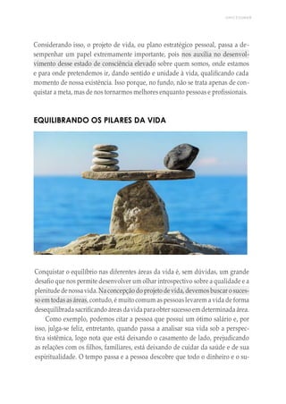 UNICESUMAR
Considerando isso, o projeto de vida, ou plano estratégico pessoal, passa a de-
sempenhar um papel extremamente importante, pois nos auxilia no desenvol-
vimento desse estado de consciência elevado sobre quem somos, onde estamos
e para onde pretendemos ir, dando sentido e unidade à vida, qualificando cada
momento de nossa existência. Isso porque, no fundo, não se trata apenas de con-
quistar a meta, mas de nos tornarmos melhores enquanto pessoas e profissionais.
EQUILIBRANDO OS PILARES DA VIDA
Conquistar o equilíbrio nas diferentes áreas da vida é, sem dúvidas, um grande
desafio que nos permite desenvolver um olhar introspectivo sobre a qualidade e a
plenitude denossavida. Naconcepção do projeto de vida, devemosbuscar o suces-
so em todas as áreas, contudo, é muito comum as pessoas levarem a vida de forma
desequilibrada sacrificando áreas davidaparaobter sucesso em determinada área.
Como exemplo, podemos citar a pessoa que possui um ótimo salário e, por
isso, julga-se feliz, entretanto, quando passa a analisar sua vida sob a perspec-
tiva sistêmica, logo nota que está deixando o casamento de lado, prejudicando
as relações com os filhos, familiares, está deixando de cuidar da saúde e de sua
espiritualidade. O tempo passa e a pessoa descobre que todo o dinheiro e o su-
 