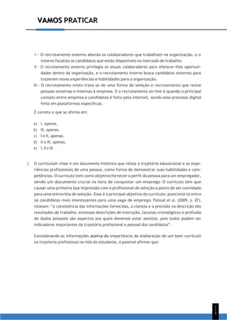 VAMOS PRATICAR
1
1
9
VAMOS PRATICAR
I - O recrutamento externo aborda os colaboradores que trabalham na organização, e o
interno focaliza os candidatos que estão disponíveis no mercado de trabalho.
II - O recrutamento externo privilegia os atuais colaboradores para oferecer-lhes oportuni-
dades dentro da organização, e o recrutamento interno busca candidatos externos para
trazerem novas experiências e habilidades para a organização.
III - O recrutamento misto trata-se de uma forma de seleção e recrutamento que reúne
pessoas externas e internas à empresa. E o recrutamento on-line é quando o principal
contato entre empresa e candidatos é feito pela internet, sendo esse processo digital
feito em plataformas específicas.
É correto o que se afirma em:
a) I, apenas.
b) III, apenas.
c) I e II, apenas.
d) II e III, apenas.
e) I, II e III.
3. O curriculum vitae é um documento histórico que relata a trajetória educacional e as expe-
riências profissionais de uma pessoa, como forma de demonstrar suas habilidades e com-
petências. O currículo tem como objetivo fornecer o perfil da pessoa para um empregador,
sendo um documento crucial na hora de conquistar um emprego. O currículo tem que
causar uma primeira boa impressão com o profissional de seleção a ponto de ser convidado
para uma entrevista de seleção. Esse é o principal objetivo do currículo: posicioná-lo entre
os candidatos mais interessantes para uma vaga de emprego. Faissal et al. (2009, p. 87),
relatam: “a consistência das informações fornecidas, a clareza e a precisão na descrição dos
resultados de trabalho, extensas descrições de instrução, lacunas cronológicas e profusão
de dados pessoais são aspectos aos quais devemos estar atentos, pois todos podem ser
indicadores importantes da trajetória profissional e pessoal dos candidatos”.
Considerando as informações acerca da importância da elaboração de um bom currículo
na trajetória profissional na vida do estudante, é possível afirmar que:
 