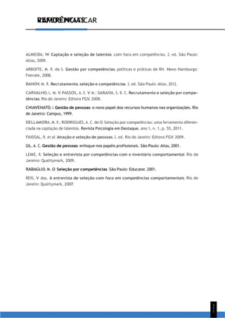 VAMOS PRATICAR
1
1
1
REFERÊNCIAS
ALMEIDA, W. Captação e seleção de talentos: com foco em competências. 2. ed. São Paulo:
Atlas, 2009.
ARBOITE, M. R. da S. Gestão por competências: políticas e práticas de RH. Novo Hamburgo:
Feevale, 2008.
BANOV, M. R. Recrutamento, seleção e competências. 3. ed. São Paulo: Atlas, 2012.
CARVALHO, L. M. V. PASSOS, A. E. V. M.; SARAIVA, S. B. C. Recrutamento e seleção por compe-
tências. Rio de Janeiro: Editora FGV, 2008.
CHIAVENATO, I. Gestão de pessoas: o novo papel dos recursos humanos nas organizações. Rio
de Janeiro: Campus, 1999.
DELLAMORA, M. R.; RODRIGUES, A. C. de O. Seleção por competências: uma ferramenta diferen-
ciada na captação de talentos. Revista Psicologia em Destaque, ano 1, n. 1, p. 55, 2011.
FAISSAL, R. et al. Atração e seleção de pessoas. 2. ed. Rio de Janeiro: Editora FGV, 2009.
GIL. A. C. Gestão de pessoas: enfoque nos papéis profissionais. São Paulo: Atlas, 2001.
LEME, R. Seleção e entrevista por competências com o inventário comportamental. Rio de
Janeiro: Qualitymark, 2009.
RABAGLIO, M. O. Seleção por competências. São Paulo: Educator, 2001.
REIS, V. dos. A entrevista de seleção com foco em competências comportamentais. Rio de
Janeiro: Qualitymark, 2007.
 