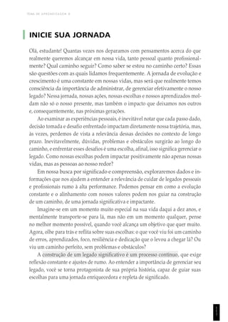 TEMA DE APRENDIZAGEM 8
INICIE SUA JORNADA
Olá, estudante! Quantas vezes nos deparamos com pensamentos acerca do que
realmente queremos alcançar em nossa vida, tanto pessoal quanto profissional-
mente? Qual caminho seguir? Como saber se estou no caminho certo? Essas
são questões com as quais lidamos frequentemente. A jornada de evolução e
crescimento é uma constante em nossas vidas, mas será que realmente temos
consciência da importância de administrar, de gerenciar efetivamente o nosso
legado? Nessa jornada, nossas ações, nossas escolhas e nossos aprendizados mol-
dam não só o nosso presente, mas também o impacto que deixamos nos outros
e, consequentemente, nas próximas gerações.
Ao examinar as experiências pessoais, é inevitável notar que cada passo dado,
decisão tomada e desafio enfrentado impactam diretamente nossa trajetória, mas,
às vezes, perdemos de vista a relevância dessas decisões no contexto de longo
prazo. Inevitavelmente, dúvidas, problemas e obstáculos surgirão ao longo do
caminho, e enfrentar esses desafios é uma escolha, afinal, isso significa gerenciar o
legado. Como nossas escolhas podem impactar positivamente não apenas nossas
vidas, mas as pessoas ao nosso redor?
Em nossa busca por significado e compreensão, exploraremos dados e in-
formações que nos ajudem a entender a relevância de cuidar de legados pessoais
e profissionais rumo à alta performance. Podemos pensar em como a evolução
constante e o alinhamento com nossos valores podem nos guiar na construção
de um caminho, de uma jornada significativa e impactante.
Imagine-se em um momento muito especial na sua vida daqui a dez anos, e
mentalmente transporte-se para lá, mas não em um momento qualquer, pense
no melhor momento possível, quando você alcança um objetivo que quer muito.
Agora, olhe para trás e reflita sobre suas escolhas: o que você viu foi um caminho
de erros, aprendizados, foco, resiliência e dedicação que o levou a chegar lá? Ou
viu um caminho perfeito, sem problemas e obstáculos?
A construção de um legado significativo é um processo contínuo, que exige
reflexão constante e ajustes de rumo. Ao entender a importância de gerenciar seu
legado, você se torna protagonista de sua própria história, capaz de guiar suas
escolhas para uma jornada enriquecedora e repleta de significado.
1
1
1
 