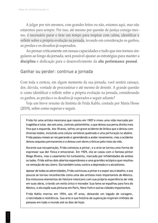 TEMA DE APRENDIZAGEM 8
1
1
1
A julgar por nós mesmos, com grandes feitos ou não, estamos aqui, mas não
estaremos para sempre. Por isso, até mesmo por questão de justiça consigo mes-
mo, é necessário parar e tirar um tempo para respirar com calma, identificar e
refletir sobre a própria evolução na jornada, levando em consideração os ganhos,
as perdas e os desafios já superados.
Ao pensar criticamente em nossas capacidades e tudo que nos tornou sin-
gulares ao longo da jornada, será possível ajustar as estratégias para manter a
disciplina e dedicação para o desenvolvimento da alta performance pessoal.
Ganhar ou perder: continue a jornada
Com toda a certeza, em algum momento da sua jornada, você sentirá cansaço,
dor, dúvida, vontade de procrastinar e até mesmo de desistir. A grande questão
é: como identificar e refletir sobre a própria evolução na jornada, considerando
os ganhos, as perdas e os desafios já superados e seguir adiante?
Veja um breve resumo da história de Frida Kahlo, contada por María Hesse
(2019), sobre como superar e seguir.
Frida foi uma artista mexicana que nasceu em 1907 e viveu uma vida marcada por
tragédias e lutas. Aos seis anos, contraiu poliomielite, o que deixou sua perna direita mais
fina que a esquerda. Aos 18 anos, sofreu um grave acidente de ônibus que a deixou com
diversas lesões, incluindo uma coluna vertebral quebrada e uma perfuração no abdme.
Frida passou meses se recuperando e aprendendo a andar novamente, mas o acidente
deixou sequelas permanentes e a deixou com dores crônicas pelo resto da vida.
Durante sua recuperação, Frida começou a pintar, e a arte se tornou uma forma de
expressar sua dor física e emocional. Em 1929, ela se casou com o famoso pintor
Diego Rivera, mas o casamento foi turbulento, marcado por infidelidades de ambos
os lados. Frida sofreu dois abortos espontâneos e uma gravidez ectópica que resultou
na remoção de seu útero. Ela também lutou contra a depressão e o alcoolismo.
Apesar detodas as adversidades, Frida continuou a pintar ea expor seu trabalho, eaos
poucos se tornou reconhecida como uma das artistas mais importantes do México.
Ela misturava elementos do folclore mexicano com sua própria experiência de vida
em suas obras, criando um estilo único e inovador. Sua fama se espalhou para fora do
México, e ela expôs suas pinturas em Paris, Nova York e outras cidades importantes.
Frida Kahlo morreu em 1954, aos 47 anos, deixando um legado de coragem,
criatividade e resiliência. Sua arte e sua história de superação inspiram milhões de
pessoas em todo o mundo até os dias de hoje.
 