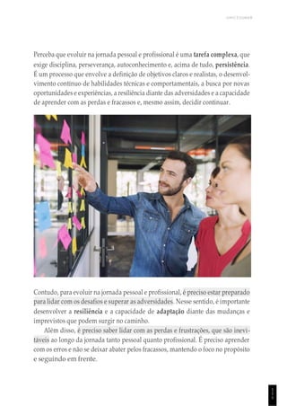 UNICESUMAR
1
1
1
Perceba que evoluir na jornada pessoal e profissional é uma tarefa complexa, que
exige disciplina, perseverança, autoconhecimento e, acima de tudo, persistência.
É um processo que envolve a definição de objetivos claros e realistas, o desenvol-
vimento contínuo de habilidades técnicas e comportamentais, a busca por novas
oportunidades e experiências, a resiliência diante das adversidades e a capacidade
de aprender com as perdas e fracassos e, mesmo assim, decidir continuar.
Contudo, para evoluir na jornada pessoal e profissional, é preciso estar preparado
para lidar com os desafios e superar as adversidades. Nesse sentido, é importante
desenvolver a resiliência e a capacidade de adaptação diante das mudanças e
imprevistos que podem surgir no caminho.
Além disso, é preciso saber lidar com as perdas e frustrações, que são inevi-
táveis ao longo da jornada tanto pessoal quanto profissional. É preciso aprender
com os erros e não se deixar abater pelos fracassos, mantendo o foco no propósito
e seguindo em frente.
 
