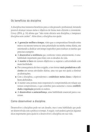 UNICESUMAR
1
1
5
Os benefícios da disciplina
A disciplina traz inúmeros benefícios para a vida pessoal e profissional, tornando
possível alcançar nossas metas e objetivos de forma mais eficiente e consistente.
Covey (2014, p. 14) afirma que “não existe eficácia sem disciplina, e tampouco
disciplina sem caráter”. Além disso, a disciplina nos ajuda:
■ A gerenciar melhor o tempo, visto que o compromisso firmado entre
mim e eu mesmo torna-se uma prioridade na minha rotina diária, me
orientando a dedicar um tempo específico para realizar as tarefas que
preciso cumprir.
■ A desenvolver a resiliência que, conforme vimos anteriormente, é uma
habilidade importante para lidar com os desafios da vida.
■ A manter o foco em nossos objetivos e a superar a adversidade com
mais facilidade.
■ Por consequência do foco exigido, a nos tornar mais produtivos e efi-
cientes em nossas atividades diárias, uma vez que nos ajuda a eliminar
as distrações.
■ Com a disciplina, a aprendermos a estabelecer metas claras e objetivos
bem definidos.
■ A manter uma postura mais responsável e comprometida em relação aos
nossos compromissos, o que contribui para aumentar a nossa credibili-
dade e reputação perante os outros.
■ A desenvolver a autoconfiança, uma habilidade essencial para o su-
cesso.
Como desenvolver a disciplina
Desenvolver a disciplina pode ser um desafio, mas é uma habilidade que pode
ser desenvolvida com a prática e o tempo. A seguir, você poderá apreciar algumas
dicas importantes para ajudá-lo a desenvolver a disciplina em sua vida.
 