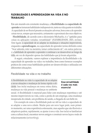 UNICESUMAR
1
1
1
FLEXIBILIDADE E APRENDIZAGEM NA VIDA E NO
TRABALHO
Em um mundo em constante mudança, a flexibilidade e a capacidade de
aprendersetornaram habilidadesindispensáveis,tantonavidaquantonotrabalho.
Acapacidade de ser flexível perante assituações adversas,bem como a de aprender
coisas novas, sempre que necessário, certamente o aproximará dos seus objetivos.
Flexibilidade, de acordo com o dicionário Michaelis, é a “aptidão para
coisas ou aplicações variadas; versatilidade” (FLEXIBILIDADE, 2023, on-line).
Está ligada à capacidade de se adaptar às mudanças e situações imprevisíveis,
enquanto a aprendizagem, ou capacidade de aprender termo definido como
“ficar sabendo, reter na memória, tomar conhecimento de”, em outras palavras,
é a habilidade de aprender a aprender e continuar a se desenvolver ao longo da
vida, em vez de depender apenas das habilidades que já foram adquiridas.
A seguir, estudante, vamos explorar a importância da flexibilidade e da
capacidade de aprender na vida e no trabalho, bem como fornecer exemplos
práticos de como essas habilidades podem ser desenvolvidas e utilizadas em
diferentes situações.
Flexibilidade na vida e no trabalho
A flexibilidade na vida é a capacidade de se adaptar
a novas situações e mudanças de forma rápida e efi-
ciente. Isso inclui mudanças em nossa rotina diária,
mudanças na vida pessoal e mudanças no ambiente
Essa versatilidade
é cada vez mais
essencial
social. A flexibilidade é essencial para lidar com mudanças repentinas e até
mesmo imprevisíveis na vida, como a perda de um emprego, uma mudança
inesperada de cidade, um problema de saúde, a chegada de um bebê etc.
Um exemplo de como a flexibilidade pode ser útil na vida é a capacidade de
se adaptar a uma nova cidade. Mudar para um novo lugar pode, num primei-
ro momento, ser uma experiência estressante, mas aqueles que são flexíveis e
adaptáveis podem, rapidamente, se ajustar à nova vida. Isso inclui se familiarizar
com a cultura local, encontrar novos amigos e construir novos laços e rede de
relacionamento (networking).
 
