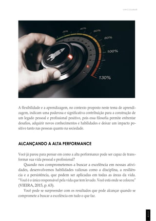 UNICESUMAR
1
1
9
A flexibilidade e a aprendizagem, no contexto proposto neste tema de aprendi-
zagem, indicam uma poderosa e significativa contribuição para a construção de
um legado pessoal e profissional positivo, pois essa filosofia permite enfrentar
desafios, adquirir novos conhecimentos e habilidades e deixar um impacto po-
sitivo tanto nas pessoas quanto na sociedade.
ALCANÇANDO A ALTA PERFORMANCE
Você já parou para pensar em como a alta performance pode ser capaz de trans-
formar sua vida pessoal e profissional?
Quando nos comprometemos a buscar a excelência em nossas ativi-
dades, desenvolvemos habilidades valiosas como a disciplina, a resiliên-
cia e a persistência, que podem ser aplicadas em todas as áreas da vida.
“Você é o único responsável pela vida que tem levado. Você está onde se colocou”
(VIEIRA, 2015, p. 63).
Você pode se surpreender com os resultados que pode alcançar quando se
compromete a buscar a excelência em tudo o que faz.
 