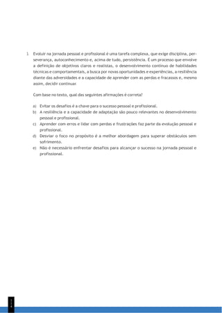 1
1
4
3. Evoluir na jornada pessoal e profissional é uma tarefa complexa, que exige disciplina, per-
severança, autoconhecimento e, acima de tudo, persistência. É um processo que envolve
a definição de objetivos claros e realistas, o desenvolvimento contínuo de habilidades
técnicas e comportamentais, a busca por novas oportunidades e experiências, a resiliência
diante das adversidades e a capacidade de aprender com as perdas e fracassos e, mesmo
assim, decidir continuar.
Com base no texto, qual das seguintes afirmações é correta?
a) Evitar os desafios é a chave para o sucesso pessoal e profissional.
b) A resiliência e a capacidade de adaptação são pouco relevantes no desenvolvimento
pessoal e profissional.
c) Aprender com erros e lidar com perdas e frustrações faz parte da evolução pessoal e
profissional.
d) Desviar o foco no propósito é a melhor abordagem para superar obstáculos sem
sofrimento.
e) Não é necessário enfrentar desafios para alcançar o sucesso na jornada pessoal e
profissional.
 