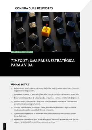 1
1
1
CONFIRA SUAS RESPOSTAS
TIMEOUT: UMA PAUSA ESTRATÉGICA
PARAAVIDA
T EMA DE A P R E N D I Z A GEM 9
MINHAS METAS
Refletir sobre princípios e propósitos estabelecidos para fortalecer o sentimento de reali-
zação e senso de propósito.
Aprender a comparar os resultados planejados com os resultados efetivamente alcançados.
Desenvolver a capacidade de celebração das conquistas e avaliação para tomada de decisões.
Identificar oportunidades para direcionar ações de maneira equilibrada, favorecendo o
crescimento pessoal e profissional.
Adquirir habilidades de análise para tomar decisões que promovam o equilíbrio entre
resultados alcançados e qualidade de vida emocional.
Aprimorar a compreensão da importância da manutenção dos resultados obtidos ao
longo do tempo.
Desenvolver competências para avaliar a trajetória percorrida e tomar decisões que con-
duzam a uma direção favorável ao crescimento contínuo.
1
1
8
 