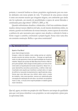 UNICESUMAR
portanto, é essencial lembrar-se desses propósitos regularmente para nos man-
ter alinhados com nosso projeto de vida. “O potencial de uma pessoa comum
é como um enorme oceano que ninguém singrou, um continente que ainda
não foi explorado, um mundo de possibilidades à espera de serem liberadas e
canalizadas para algo ótimo” (TRACY, 2005, p. 10).
Quando enfrentamos desafios e obstáculos, é fácil nos sentirmos desani-
mados e deixar nossos objetivos de lado, ou até mesmo desistirmos deles, no
entanto, quando nos lembramos de nossas intenções, somos capazes de encontrar
a potência de ação necessária para superar esses desafios e enfrentá-lo frente a
frente e seguir o caminho, construindo o próprio legado. Nossa vida é uma obra
em constante construção. Reflita: o que estou construindo?
INDICAÇÃO DE LIVRO
Qual é a Tua Obra?
Autor: Mario Sergio Cortella
Sinopse: a ideia de trabalho como castigo precisa ser substituí-
da pelo conceito de realizar uma obra... Enxergar um significado
maior na vida aproxima o tema da espiritualidade do mundo do
trabalho”. Depois do sucesso de Não Nascemos Prontos e Não es-
pere pelo epitáflo, Mário Sergio Cortella publica um texto envol-
vente sobre as inquietações do mundo corporativo. Nesse livro, o
autor desmistifica conceitos e preconceitos, e define o líder espi-
ritualizado como aquele que reconhece a própria obra e é capaz
de edificá-la, buscando incessantemente o significado das coisas.
Vemos aqui uma ideia que visa refletir sobre como a noção
de trabalho, vista como punição, merece ser substituída pela
concepção de realização de uma obra. Ao atribuir um propósito
maior à vida, o vínculo entre espiritualidade e trabalho ganha
maior relevância.
Que tal, agora, revisitar seu projeto de vida? Reserve um tempo de qualidade
para que você possa relembrar o seu propósito e se está cumprindo o plano para
se aproximar dele.
 