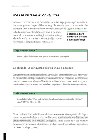 TEMA DE APRENDIZAGEM 9
1
4
4
HORA DE CELEBRAR AS CONQUISTAS
Reconhecer e comemorar as conquistas, inclusive as pequenas, que, na maioria
das vezes, passam despercebidas ao longo da jornada, como por exemplo, não
se atrasar para um compromisso, receber um elogio de alguém, entregar um
trabalho no prazo estipulado, aprender algo novo, é
essencial para manter a motivação e a autoconfiança,
além de ajudar a manter o foco nos objetivos e a
reconhecer as próprias forças e habilidades.
É essencial para
manter a motivação
e a autoconfiança
PENSANDO JUNTOS
Amar o trajeto é tão importante quanto cruzar a linha de chegada.
Celebrando as conquistas profissionais e pessoais
Comemorar as conquistas profissionais e pessoais é um tema importante e relevante
emnossas vidas. Tanto pessoal como profissionalmente, as conquistas são momentos
especiaisedevemsercelebradas. Noentanto, muitasvezes, aspessoastendem aignorar
ouminimizarsuasconquistassemperceberaimportânciadecelebraressesmomentos.
PENSANDO JUNTOS
Segundo Jim Rohn, “Para cada esforço disciplinado há uma retribuição múltipla”
(apud HUNTER, 2013, p. 130).
Nesse contexto, é importante entender que comemorar as conquistas não é ape-
nas um momento de alegria, mas, também, uma oportunidade de refletir sobre o
caminho percorrido até a conquista do objetivo. É uma chance de se dar o direito
de reconhecer o esforço e o trabalho árduo, bem como todas as lições aprendidas
no decorrer do processo.
 