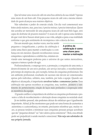 UNICESUMAR
1
4
1
Que tal tomar uma xícara de café em uma boa cafeteria da sua cidade? Apenas
uma xícara de um bom café. Uma pequena xícara de café com a mesma intensi-
dade de quem alcançou seus maiores objetivos.
Não subestime o poder de conexão criada. Um dia você comemorará seus
feitos ainda maiores, mas, para isso, é preciso treinar, é preciso internalizar. Quem
não acredita ser merecedor de uma pequena xícara de café num belo lugar, será
capaz de desfrutar de prazeres maiores? A xícara de café é apenas uma metáfora
do que você deve buscar atrair para a sua vida, adapte-a para a sua realidade
conforme o que gera sentimento de recompensa e não o desvia do foco.
Em um mundo que, muitas vezes, nos faz sentir
pequenos e insignificantes, a prática da celebração é
como uma chave para manter a motivação e a con-
fiança em nós mesmos. Quando reconhecemos nossas
conquistas e aprendemos a celebrá-las, estamos en-
A prática da
celebração é como
uma chave para
manter a motivação
viando uma mensagem poderosa para o universo de que somos merecedores,
capazes e temos o poder de agir.
Profissionalmente, o emprego novo, a promoção, a conquista de uma meta, o
desenvolvimento de um novo produto, um serviço inovador, o reconhecimento
pelo tempo de empresa são, por exemplo, formas de conquistas profissionais. Em
um ambiente profissional, resultados de sucessos não devem ser comemorados
apenas pelo indivíduo, solitário, mas, também, por toda a equipe. Quando um
objetivo é alcançado, é importante envolver todos e comemorar juntos. Essa
celebração não apenas reconhece as conquistas, mas, também, promove o sen-
timento de pertencimento, criação de laços mais profundos e cooperação entre
os membros da equipe.
O grande conflito é a importância de celebrar as conquistas profissionais e pes-
soais e a falta de reconhecimento e valorização dessas conquistas na sociedade atual.
Já no âmbito pessoal, não podemos deixar de enfatizar que é igualmente
importante. Afinal, já lhe mostramos que pode ser uma forma de aumentar a
autoestima e a autoconfiança, no entanto, precisamos relembrar que, muitas ve-
zes, as pessoas tendem a minimizar suas conquistas pessoais porque acreditam
que são “pequenas demais” ou “não valem a pena comemorar”. Bom, essa atitude
pode ser prejudicial à saúde mental e emocional. Não seja um sabotador de
sua própria jornada.
 
