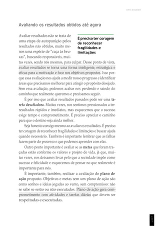 1
4
1
UNICESUMAR
Avaliando os resultados obtidos até agora
Avaliar resultados não se trata de
uma etapa de autopunição pelos
resultados não obtidos, muito me-
nos uma espécie de “caça às bru-
xas”, buscando responsáveis, mui-
É preciso ter coragem
de reconhecer
fragilidades e
limitações
tas vezes, sendo nós mesmos, para culpar. Desse ponto de vista,
avaliar resultados se torna uma forma inteligente, estratégica e
eficaz para a motivação e foco nos objetivos propostos. Isso por-
que essa avaliação nos ajuda a medir nosso progresso e identificar
áreas que precisamos melhorar para atingir o propósito desejado.
Sem essa avaliação, podemos acabar nos perdendo e saindo do
caminho que realmente queremos e precisamos seguir.
É por isso que avaliar resultados passados pode ser uma ta-
refa desafiadora. Muitas vezes, nos sentimos pressionados a ter
resultados rápidos e imediatos, mas esquecemos que o sucesso
exige tempo e comprometimento. É preciso apreciar o caminho
para que o destino seja ainda melhor.
Seja honesto consigo mesmo ao avaliar os resultados. É preciso
ter coragem de reconhecer fragilidades e limitações e buscar ajuda
quando necessário. Também é importante lembrar que as falhas
fazem parte do processo e que podemos aprender com elas.
Outro ponto importante é avaliar se as metas que foram tra-
çadas estão conforme os valores e projeto de vida, já que, mui-
tas vezes, nos deixamos levar pelo que a sociedade impõe como
sucesso e felicidade e esquecemos de pensar no que realmente é
importante para nós.
É importante, também, realizar a avaliação do plano de
ação proposto. Objetivos e metas sem um plano de ação são
como sonhos e ideias jogadas ao vento, sem compromisso: não
se sabe se serão ou não executados. Plano de ação gera com-
prometimento com atividades e tarefas diárias que devem ser
respeitadas e executadas.
 