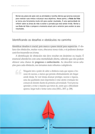 TEMA DE APRENDIZAGEM 9
1
4
8
“
Revise seu plano de ação com as atividades e tarefas diárias que precisa executar
para realizar suas metas e alcançar seus objetivos. Nesse ponto, a Roda da Vida
se torna uma ferramenta muito útil para avaliar resultados. É uma oportunidade de
refletir sobre as áreas da vida e avaliar a jornada que está sendo vivida. Revise a
sua Roda da Vida e compare o momento atual com o anterior para avaliar os seus
resultados.
Identificando os desafios e obstáculos no caminho
Identificar desafios é crucial, pois marca o passo inicial para superá-los. O dis-
farce dos obstáculos, muitas vezes, obscurece nossa visão, e só podemos desmas-
cará-los trazendo-os à tona.
A identificação de obstáculos não deve resultar em desânimo ou inação. É
essencial abordá-los com uma mentalidade aberta, sabendo que eles podem
oferecer uma chance de progresso e conhecimento. Ao descobrir novas solu-
ções para cada obstáculo, nos tornamos mais robustos e adaptáveis.
Ninguém tem o poder de saber a distância exata que separa o fra-
casso do sucesso, a menos que persista obstinadamente até chegar
aonde deseja. Se você deseja alcançar prestígio, sucesso e riqueza,
uma das qualidades mais importantes é estar atento à tentação tão
comum de desistir diante da primeira adversidade. Você precisa
aprender a evitar o impulso que temos de, assim que a dificuldade
aparece, largar tudo e tentar outra coisa (HILL, 2017, p. 208).
1
4
9
 