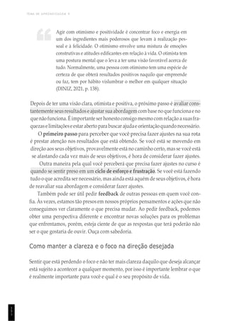 TEMA DE APRENDIZAGEM 9
1
5
1
Agir com otimismo e positividade é concentrar foco e energia em
um dos ingredientes mais poderosos que levam à realização pes-
soal e à felicidade. O otimismo envolve uma mistura de emoções
construtivas e atitudes edificantes em relação à vida. O otimista tem
uma postura mental que o leva a ter uma visão favorável acerca de
tudo. Normalmente, uma pessoa com otimismo tem uma espécie de
certeza de que obterá resultados positivos naquilo que empreende
ou faz, tem por hábito vislumbrar o melhor em qualquer situação
(DINIZ, 2021, p. 138).
Depois de ter uma visão clara, otimista e positiva, o próximo passo é avaliar cons-
tantemente seusresultadose ajustar sua abordagem com base no que funcionae no
que não funciona. É importante ser honestoconsigo mesmo com relação asuasfra-
quezaselimitaçõeseestar aberto parabuscar ajudae orientaçãoquando necessário.
O primeiro passo para perceber que você precisa fazer ajustes na sua rota
é prestar atenção nos resultados que está obtendo. Se você está se movendo em
direção aos seus objetivos, provavelmente está no caminho certo, mas se você está
se afastando cada vez mais de seus objetivos, é hora de considerar fazer ajustes.
Outra maneira pela qual você perceberá que precisa fazer ajustes no curso é
quando se sentir preso em um ciclo de esforço e frustração. Se você está fazendo
tudo o que acredita ser necessário, mas ainda está aquém de seus objetivos, é hora
de reavaliar sua abordagem e considerar fazer ajustes.
Também pode ser útil pedir feedback de outras pessoas em quem você con-
fia. Às vezes, estamos tão presos em nossos próprios pensamentos e ações que não
conseguimos ver claramente o que precisa mudar. Ao pedir feedback, podemos
obter uma perspectiva diferente e encontrar novas soluções para os problemas
que enfrentamos, porém, esteja ciente de que as respostas que terá poderão não
ser o que gostaria de ouvir. Ouça com sabedoria.
Como manter a clareza e o foco na direção desejada
Sentir que está perdendo o foco e não ter mais clareza daquilo que deseja alcançar
está sujeito a acontecer a qualquer momento, por isso é importante lembrar o que
é realmente importante para você e qual é o seu propósito de vida.
“
 