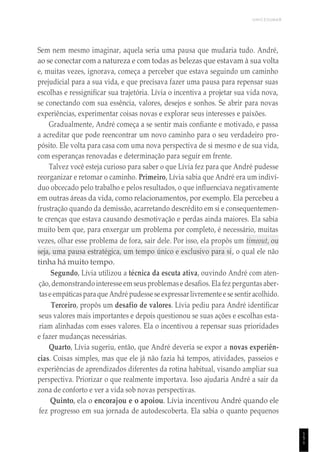 1
5
1
UNICESUMAR
Sem nem mesmo imaginar, aquela seria uma pausa que mudaria tudo. André,
ao se conectar com a natureza e com todas as belezas que estavam à sua volta
e, muitas vezes, ignorava, começa a perceber que estava seguindo um caminho
prejudicial para a sua vida, e que precisava fazer uma pausa para repensar suas
escolhas e ressignificar sua trajetória. Lívia o incentiva a projetar sua vida nova,
se conectando com sua essência, valores, desejos e sonhos. Se abrir para novas
experiências, experimentar coisas novas e explorar seus interesses e paixões.
Gradualmente, André começa a se sentir mais confiante e motivado, e passa
a acreditar que pode reencontrar um novo caminho para o seu verdadeiro pro-
pósito. Ele volta para casa com uma nova perspectiva de si mesmo e de sua vida,
com esperanças renovadas e determinação para seguir em frente.
Talvez você esteja curioso para saber o que Lívia fez para que André pudesse
reorganizar e retomar o caminho. Primeiro, Lívia sabia que André era um indiví-
duo obcecado pelo trabalho e pelos resultados, o que influenciava negativamente
em outras áreas da vida, como relacionamentos, por exemplo. Ela percebeu a
frustração quando da demissão, acarretando descrédito em si e consequentemen-
te crenças que estava causando desmotivação e perdas ainda maiores. Ela sabia
muito bem que, para enxergar um problema por completo, é necessário, muitas
vezes, olhar esse problema de fora, sair dele. Por isso, ela propôs um timeout, ou
seja, uma pausa estratégica, um tempo único e exclusivo para si, o qual ele não
tinha há muito tempo.
Segundo, Lívia utilizou a técnica da escuta ativa, ouvindo André com aten-
ção,demonstrandointeresse em seus problemase desafios. Ela fez perguntas aber-
taseempáticasparaque André pudesse se expressarlivremente e se sentiracolhido.
Terceiro, propôs um desafio de valores. Lívia pediu para André identificar
seus valores mais importantes e depois questionou se suas ações e escolhas esta-
riam alinhadas com esses valores. Ela o incentivou a repensar suas prioridades
e fazer mudanças necessárias.
Quarto, Lívia sugeriu, então, que André deveria se expor a novas experiên-
cias. Coisas simples, mas que ele já não fazia há tempos, atividades, passeios e
experiências de aprendizados diferentes da rotina habitual, visando ampliar sua
perspectiva. Priorizar o que realmente importava. Isso ajudaria André a sair da
zona de conforto e ver a vida sob novas perspectivas.
Quinto, ela o encorajou e o apoiou. Lívia incentivou André quando ele
fez progresso em sua jornada de autodescoberta. Ela sabia o quanto pequenos
 