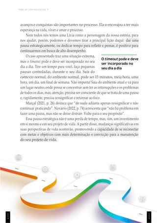 TEMA DE APRENDIZAGEM 9
1
5
4
avanços e conquistas são importantes no processo. Ela o encorajou a ter mais
esperança na vida, viver e amar o processo.
Nem todos nós temos uma Lívia como a personagem da nossa estória, para
nos ajudar, porém, podemos e devemos tirar a principal lição daqui: dar uma
pausa estrategicamente, ou dedicar tempo para refletir e pensar, é positivo para
continuarmos em busca de alto desempenho.
O caso apresentado traz uma situação extrema,
mas o timeout pode e deve ser incorporado no seu
dia a dia. Tire um tempo para você, faça pequenas
pausas controladas, durante o seu dia. Saia do
O timeout pode e deve
ser incorporado no
seu dia a dia
contexto normal, do ambiente normal, pode ser 15 minutos, meia hora, uma
hora, um dia, um final de semana. Não importa! Saia do ambiente atual e vá para
um lugar neutro, onde possa se concentrar sem ter as interrupções e os problemas
de todos os dias, mas, atenção, precisa ser consciente de que se trata de uma pausa
e, rapidamente, precisa ressignificar e retornar ao foco.
Marçal (2021, p. 26) destaca que “de nada adianta apenas ressignificar e não
continuar praticando”. Navarro (2022, p. 74) acrescenta que “não há problema em
fazer uma pausa, mas não se deixe distrair. Volte para o seu propósito”.
Essa pausa estratégica não é uma perda de tempo, mas, sim, um investimento
em si mesmo e em seu projeto de vida. A partir disso, mudanças significativas em
suas perspectivas de vida ocorrerão, promovendo a capacidade de se reconectar
com metas e objetivos com mais determinação e convicção para a manutenção
do seu projeto de vida.
1
5
5
 