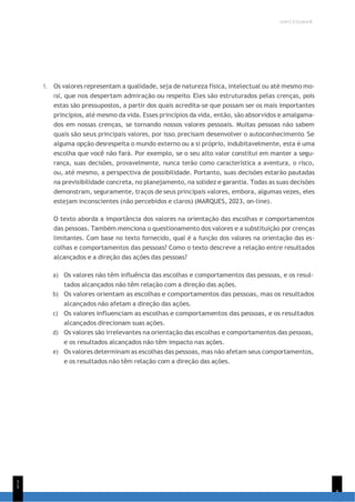 UNICESUMAR
9
1
5
1. Os valores representam a qualidade, seja de natureza física, intelectual ou até mesmo mo-
ral, que nos despertam admiração ou respeito. Eles são estruturados pelas crenças, pois
estas são pressupostos, a partir dos quais acredita-se que possam ser os mais importantes
princípios, até mesmo da vida. Esses princípios da vida, então, são absorvidos e amalgama-
dos em nossas crenças, se tornando nossos valores pessoais. Muitas pessoas não sabem
quais são seus principais valores, por isso, precisam desenvolver o autoconhecimento. Se
alguma opção desrespeita o mundo externo ou a si próprio, indubitavelmente, esta é uma
escolha que você não fará. Por exemplo, se o seu alto valor constitui em manter a segu-
rança, suas decisões, provavelmente, nunca terão como característica a aventura, o risco,
ou, até mesmo, a perspectiva de possibilidade. Portanto, suas decisões estarão pautadas
na previsibilidade concreta, no planejamento, na solidez e garantia. Todas as suas decisões
demonstram, seguramente, traços de seus principais valores, embora, algumas vezes, eles
estejam inconscientes (não percebidos e claros) (MARQUES, 2023, on-line).
O texto aborda a importância dos valores na orientação das escolhas e comportamentos
das pessoas. Também menciona o questionamento dos valores e a substituição por crenças
limitantes. Com base no texto fornecido, qual é a função dos valores na orientação das es-
colhas e comportamentos das pessoas? Como o texto descreve a relação entre resultados
alcançados e a direção das ações das pessoas?
a) Os valores não têm influência das escolhas e comportamentos das pessoas, e os resul-
tados alcançados não têm relação com a direção das ações.
b) Os valores orientam as escolhas e comportamentos das pessoas, mas os resultados
alcançados não afetam a direção das ações.
c) Os valores influenciam as escolhas e comportamentos das pessoas, e os resultados
alcançados direcionam suas ações.
d) Os valores são irrelevantes na orientação das escolhas e comportamentos das pessoas,
e os resultados alcançados não têm impacto nas ações.
e) Os valores determinam as escolhas das pessoas, mas não afetam seus comportamentos,
e os resultados não têm relação com a direção das ações.
 