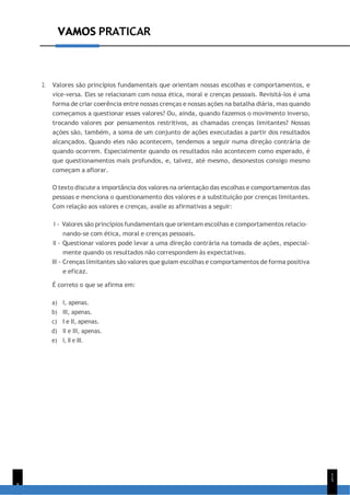 VAMOS PRATICAR
8
1
5
VAMOS PRATICAR
2. Valores são princípios fundamentais que orientam nossas escolhas e comportamentos, e
vice-versa. Eles se relacionam com nossa ética, moral e crenças pessoais. Revisitá-los é uma
forma de criar coerência entre nossas crenças e nossas ações na batalha diária, mas quando
começamos a questionar esses valores? Ou, ainda, quando fazemos o movimento inverso,
trocando valores por pensamentos restritivos, as chamadas crenças limitantes? Nossas
ações são, também, a soma de um conjunto de ações executadas a partir dos resultados
alcançados. Quando eles não acontecem, tendemos a seguir numa direção contrária de
quando ocorrem. Especialmente quando os resultados não acontecem como esperado, é
que questionamentos mais profundos, e, talvez, até mesmo, desonestos consigo mesmo
começam a aflorar.
O texto discute a importância dos valores na orientação das escolhas e comportamentos das
pessoas e menciona o questionamento dos valores e a substituição por crenças limitantes.
Com relação aos valores e crenças, avalie as afirmativas a seguir:
I - Valores são princípios fundamentais que orientam escolhas e comportamentos relacio-
nando-se com ética, moral e crenças pessoais.
II - Questionar valores pode levar a uma direção contrária na tomada de ações, especial-
mente quando os resultados não correspondem às expectativas.
III - Crenças limitantes são valores que guiam escolhas e comportamentos de forma positiva
e eficaz.
É correto o que se afirma em:
a) I, apenas.
b) III, apenas.
c) I e II, apenas.
d) II e III, apenas.
e) I, II e III.
 