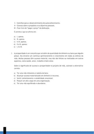 1
1
I - Contribui para o desenvolvimento de autoconhecimento.
II - Clareza sobre o propósito e os objetivos pessoais.
III - Ficar livre de “pagar o preço” da dedicação.
É correto o que se afirma em:
a) I, apenas.
b) III, apenas.
c) I e II, apenas.
d) II e III, apenas.
e) I, II e III.
3. A prosperidade é um conceito que vai além da quantidade de dinheiro ou bens que alguém
possui. Ela envolve um contínuo aprimoramento e crescimento em todas as esferas da
vida. Muitas pessoas têm sucesso material, mas não são felizes ou realizadas em outros
aspectos, como saúde, amor, trabalho e bem-estar.
Sobre o significado de sucesso e prosperidade no projeto de vida, assinale a alternativa
correta:
a) Ter uma vida milionária e repleta de bens.
b) Alcançar sucesso materializado em dinheiro e recursos.
c) Sentir contentamento e estabilidade emocional.
d) Possuir um alto cargo em uma organização.
e) Ter uma vida equilibrada e abundante.
 