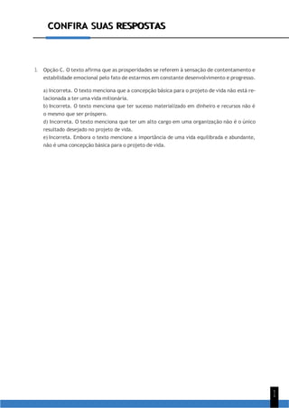 CONFIRA SUAS RESPOSTAS
1
1
CONFIRA SUAS RESPOSTAS
3. Opção C. O texto afirma que as prosperidades se referem à sensação de contentamento e
estabilidade emocional pelo fato de estarmos em constante desenvolvimento e progresso.
a) Incorreta. O texto menciona que a concepção básica para o projeto de vida não está re-
lacionada a ter uma vida milionária.
b) Incorreta. O texto menciona que ter sucesso materializado em dinheiro e recursos não é
o mesmo que ser próspero.
d) Incorreta. O texto menciona que ter um alto cargo em uma organização não é o único
resultado desejado no projeto de vida.
e) Incorreta. Embora o texto mencione a importância de uma vida equilibrada e abundante,
não é uma concepção básica para o projeto de vida.
 