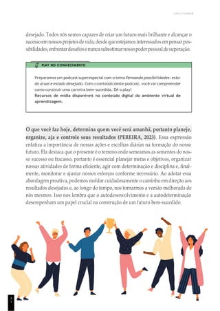 UNICESUMAR
desejado. Todos nós somos capazes de criar um futuro mais brilhante e alcançar o
sucessoemnossosprojetosdevida,desdequeestejamosinteressadosempensar pos-
sibilidades,enfrentardesafiosenuncasubestimarnosso poderpessoaldesuperação.
PLAY NO CONHECIMENTO
Preparamos um podcast superespecial com o tema Pensando possibilidades: esta-
do atual e estado desejado. Com o conteúdo deste podcast, você vai compreender
como construir uma carreira bem-sucedida. Dê o play!
Recursos de mídia disponíveis no conteúdo digital do ambiente virtual de
aprendizagem.
O que você faz hoje, determina quem você será amanhã, portanto planeje,
organize, aja e controle seus resultados (PEREIRA, 2023). Essa expressão
enfatiza a importância de nossas ações e escolhas diárias na formação do nosso
futuro. Ela destaca que o presente é o terreno onde semeamos as sementes do nos-
so sucesso ou fracasso, portanto é essencial planejar metas e objetivos, organizar
nossas atividades de forma eficiente, agir com determinação e disciplina e, final-
mente, monitorar e ajustar nossos esforços conforme necessário. Ao adotar essa
abordagem proativa, podemos moldar cuidadosamente o caminho em direção aos
resultados desejados e, ao longo do tempo, nos tornarmos a versão melhorada de
nós mesmos. Isso nos lembra que o autodesenvolvimento e a autodeterminação
desempenham um papel crucial na construção de um futuro bem-sucedido.
4
1
 