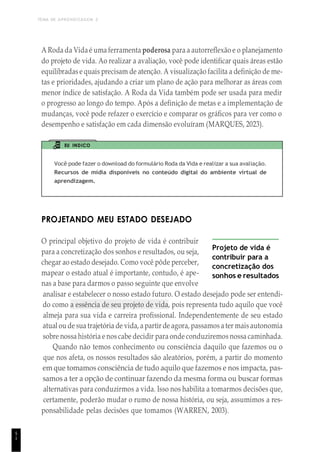 TEMA DE APRENDIZAGEM 2
5
1
A Roda da Vida é uma ferramenta poderosa para a autorreflexão e o planejamento
do projeto de vida. Ao realizar a avaliação, você pode identificar quais áreas estão
equilibradas e quais precisam de atenção. A visualização facilita a definição de me-
tas e prioridades, ajudando a criar um plano de ação para melhorar as áreas com
menor índice de satisfação. A Roda da Vida também pode ser usada para medir
o progresso ao longo do tempo. Após a definição de metas e a implementação de
mudanças, você pode refazer o exercício e comparar os gráficos para ver como o
desempenho e satisfação em cada dimensão evoluíram (MARQUES, 2023).
EU INDICO
Você pode fazer o download do formulário Roda da Vida e realizar a sua avaliação.
Recursos de mídia disponíveis no conteúdo digital do ambiente virtual de
aprendizagem.
PROJETANDO MEU ESTADO DESEJADO
O principal objetivo do projeto de vida é contribuir
para a concretização dos sonhos e resultados, ou seja,
chegar ao estado desejado. Como você pôde perceber,
mapear o estado atual é importante, contudo, é ape-
nas a base para darmos o passo seguinte que envolve
Projeto de vida é
contribuir para a
concretização dos
sonhos e resultados
analisar e estabelecer o nosso estado futuro. O estado desejado pode ser entendi-
do como a essência de seu projeto de vida, pois representa tudo aquilo que você
almeja para sua vida e carreira profissional. Independentemente de seu estado
atual ou de sua trajetória de vida, a partir de agora, passamos a ter mais autonomia
sobre nossa história e nos cabe decidir para onde conduziremos nossa caminhada.
Quando não temos conhecimento ou consciência daquilo que fazemos ou o
que nos afeta, os nossos resultados são aleatórios, porém, a partir do momento
em que tomamos consciência de tudo aquilo que fazemos e nos impacta, pas-
samos a ter a opção de continuar fazendo da mesma forma ou buscar formas
alternativas para conduzirmos a vida. Isso nos habilita a tomarmos decisões que,
certamente, poderão mudar o rumo de nossa história, ou seja, assumimos a res-
ponsabilidade pelas decisões que tomamos (WARREN, 2003).
 