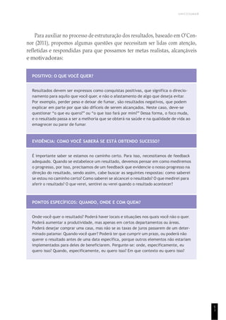 UNICESUMAR
5
1
Para auxiliar no processo de estruturação dos resultados, baseado em O’Con-
nor (2011), propomos algumas questões que necessitam ser lidas com atenção,
refletidas e respondidas para que possamos ter metas realistas, alcançáveis
e motivadoras:
POSITIVO: O QUE VOCÊ QUER?
Resultados devem ser expressos como conquistas positivas, que significa o direcio-
namento para aquilo que você quer, e não o afastamento de algo que deseja evitar.
Por exemplo, perder peso e deixar de fumar, são resultados negativos, que podem
explicar em parte por que são difíceis de serem alcançados. Neste caso, deve-se
questionar “o que eu quero?” ou “o que isso fará por mim?” Dessa forma, o foco muda,
e o resultado passa a ser a melhoria que se obterá na saúde e na qualidade de vida ao
emagrecer ou parar de fumar.
EVIDÊNCIA: COMO VOCÊ SABERÁ SE ESTÁ OBTENDO SUCESSO?
É importante saber se estamos no caminho certo. Para isso, necessitamos de feedback
adequado. Quando se estabelece um resultado, devemos pensar em como mediremos
o progresso, por isso, precisamos de um feedback que evidencie o nosso progresso na
direção do resultado, sendo assim, cabe buscar as seguintes respostas: como saberei
se estou no caminho certo? Como saberei se alcancei o resultado? O que medirei para
aferir o resultado? O que verei, sentirei ou verei quando o resultado acontecer?
PONTOS ESPECÍFICOS: QUANDO, ONDE E COM QUEM?
Onde você quer o resultado? Poderá haver locais e situações nos quais você não o quer.
Poderá aumentar a produtividade, mas apenas em certos departamentos ou áreas.
Poderá desejar comprar uma casa, mas não se as taxas de juros passarem de um deter-
minado patamar. Quando você quer? Poderá ter que cumprir um prazo, ou poderá não
querer o resultado antes de uma data específica, porque outros elementos não estariam
implementados para deles de beneficiarem. Pergunte-se: onde, especificamente, eu
quero isso? Quando, especificamente, eu quero isso? Em que contexto eu quero isso?
 
